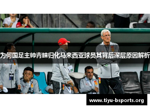 为何国足主帅青睐归化马来西亚球员其背后深层原因解析