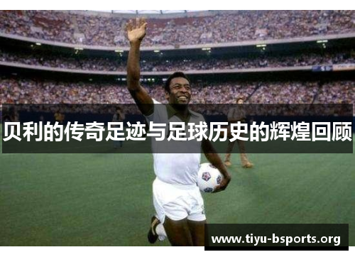 贝利的传奇足迹与足球历史的辉煌回顾
