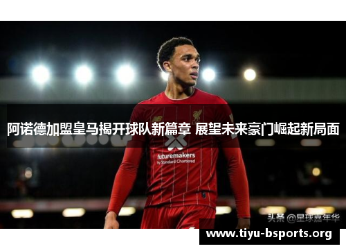 阿诺德加盟皇马揭开球队新篇章 展望未来豪门崛起新局面