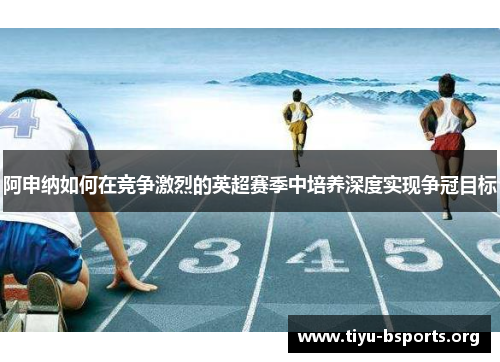 阿申纳如何在竞争激烈的英超赛季中培养深度实现争冠目标 阿申纳如何在竞争激烈的英超赛季中培养深度实现争冠目标