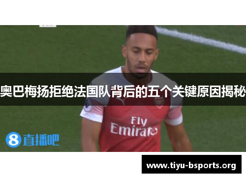 奥巴梅扬拒绝法国队背后的五个关键原因揭秘